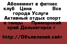 Абонемент в фитнес клуб › Цена ­ 23 000 - Все города Услуги » Активный отдых,спорт и танцы   . Приморский край,Дальнегорск г.